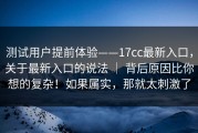测试用户提前体验——17cc最新入口，关于最新入口的说法 ｜ 背后原因比你想的复杂！如果属实，那就太刺激了