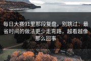 每日大赛91里那段复盘，别跳过：最省时间的做法更少走弯路，越看越像那么回事