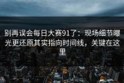 别再误会每日大赛91了：现场细节曝光更还原其实指向时间线，关键在这里