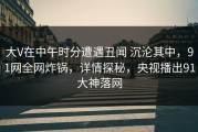 大V在中午时分遭遇丑闻 沉沦其中，91网全网炸锅，详情探秘，央视播出91大神落网