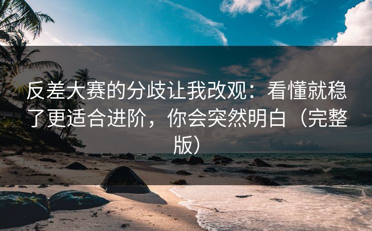 反差大赛的分歧让我改观：看懂就稳了更适合进阶，你会突然明白（完整版）