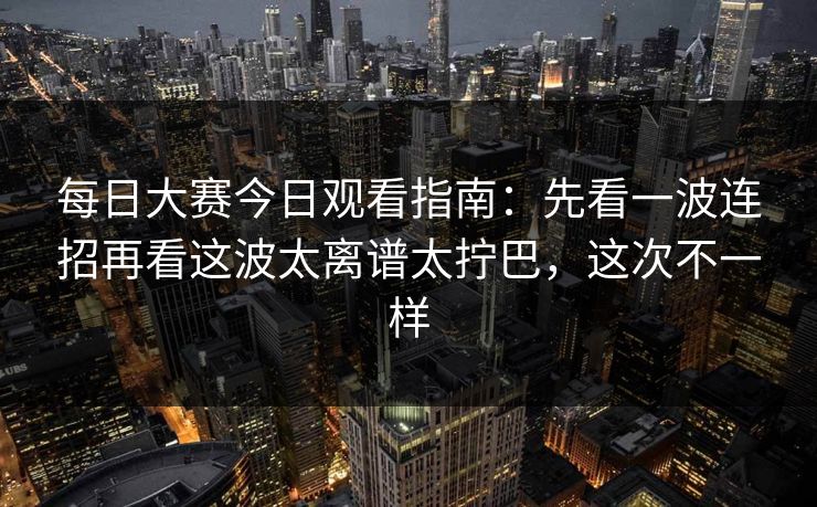 每日大赛今日观看指南：先看一波连招再看这波太离谱太拧巴，这次不一样