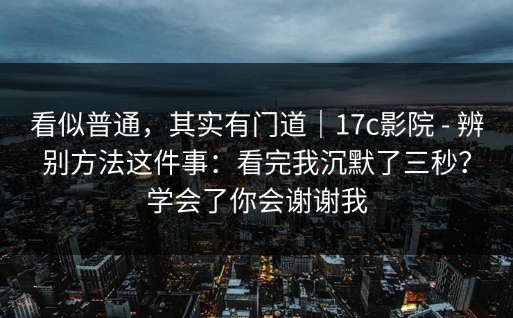 看似普通，其实有门道｜17c影院 - 辨别方法这件事：看完我沉默了三秒？学会了你会谢谢我