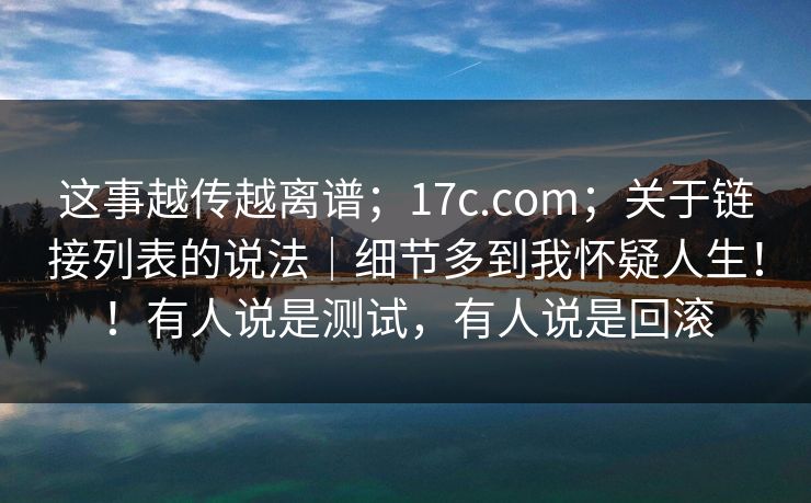 这事越传越离谱;17c.com;关于链接列表的说法|细节多到我怀疑人生!!有人说是测试,有人说是回滚 这事越传越离谱;17c.com;关于链接列表的说法|细节多到我怀疑人生!!有人说是测试,有人说是回滚