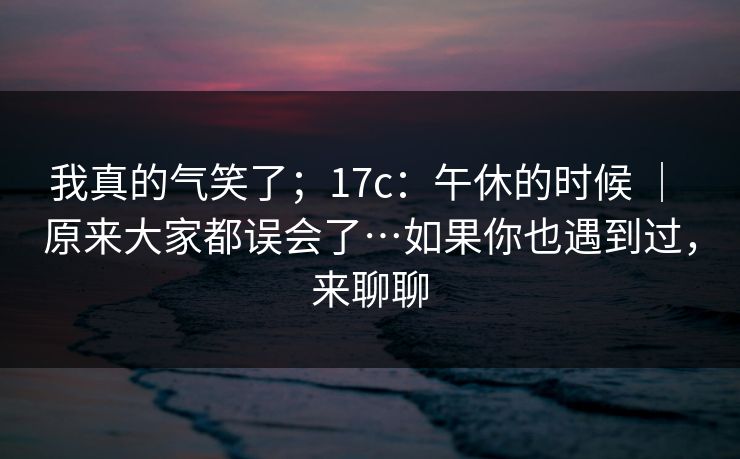 我真的气笑了；17c：午休的时候 ｜ 原来大家都误会了…如果你也遇到过，来聊聊