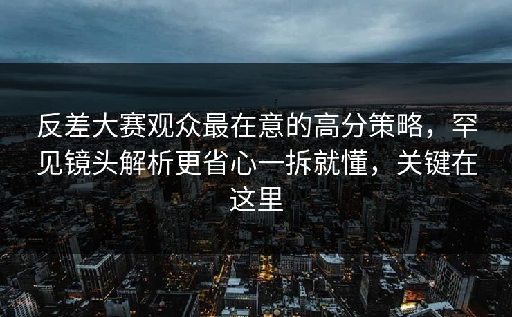 反差大赛观众最在意的高分策略，罕见镜头解析更省心一拆就懂，关键在这里