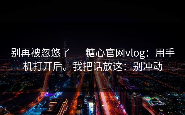 别再被忽悠了 ｜ 糖心官网vlog：用手机打开后。我把话放这：别冲动
