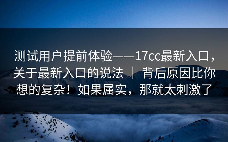 测试用户提前体验——17cc最新入口，关于最新入口的说法 ｜ 背后原因比你想的复杂！如果属实，那就太刺激了