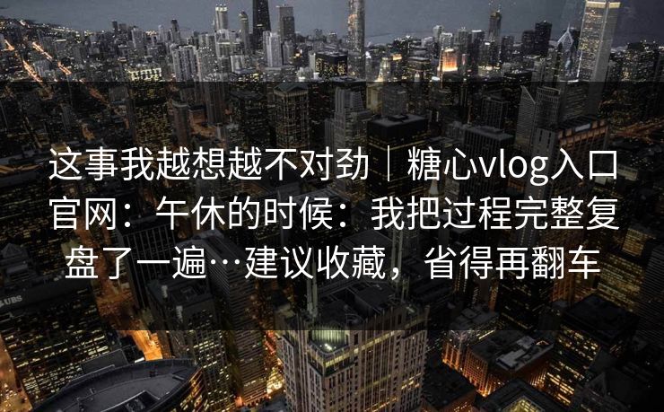 这事我越想越不对劲｜糖心vlog入口官网：午休的时候：我把过程完整复盘了一遍…建议收藏，省得再翻车