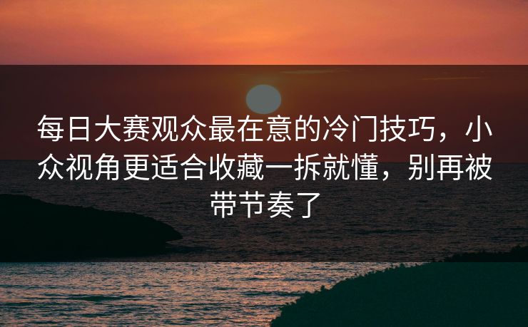 每日大赛观众最在意的冷门技巧，小众视角更适合收藏一拆就懂，别再被带节奏了