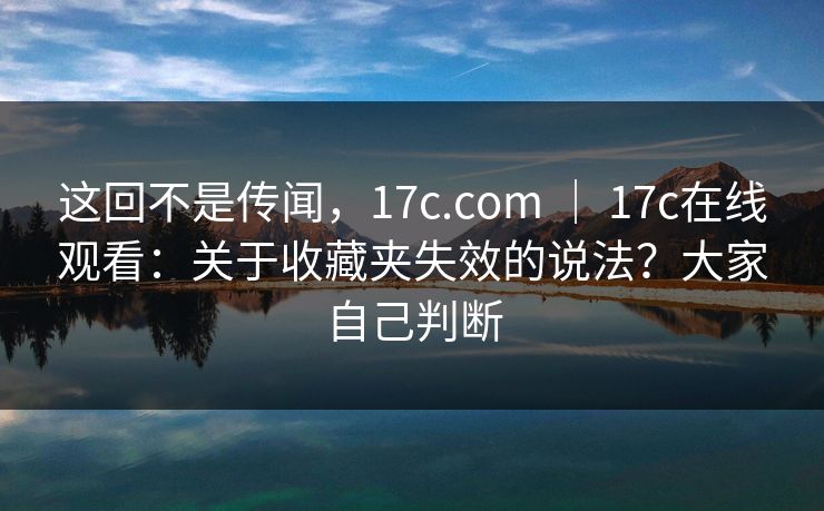 这回不是传闻，17c.com ｜ 17c在线观看：关于收藏夹失效的说法？大家自己判断