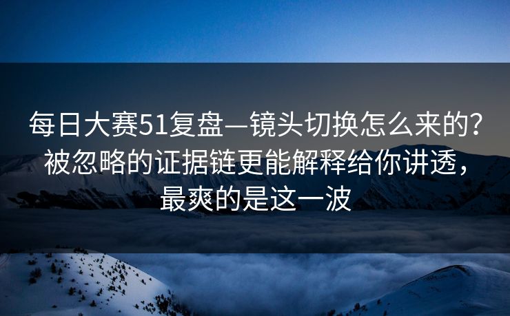 每日大赛51复盘—镜头切换怎么来的？被忽略的证据链更能解释给你讲透，最爽的是这一波