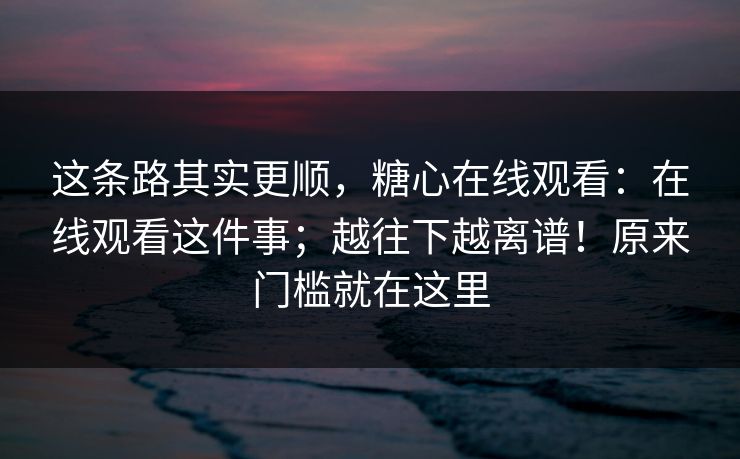 这条路其实更顺，糖心在线观看：在线观看这件事；越往下越离谱！原来门槛就在这里