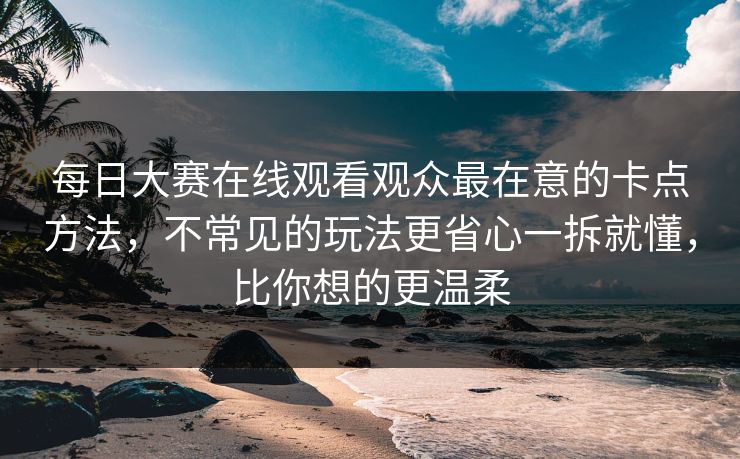 每日大赛在线观看观众最在意的卡点方法，不常见的玩法更省心一拆就懂，比你想的更温柔