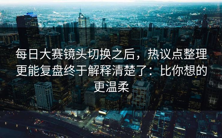 每日大赛镜头切换之后，热议点整理更能复盘终于解释清楚了：比你想的更温柔