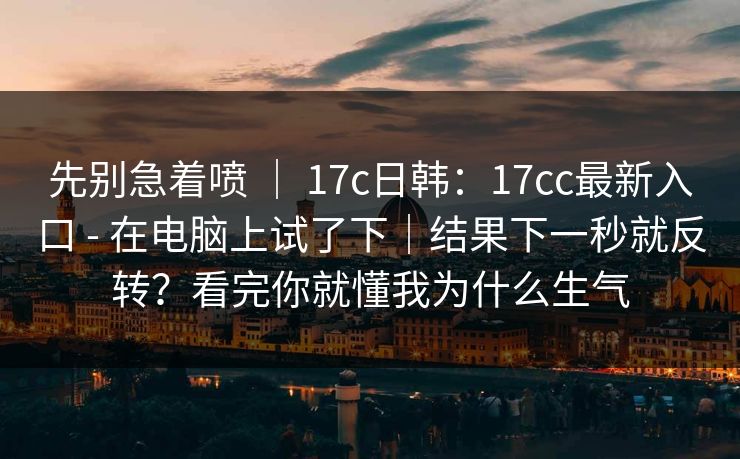 先别急着喷 ｜ 17c日韩：17cc最新入口 - 在电脑上试了下｜结果下一秒就反转？看完你就懂我为什么生气