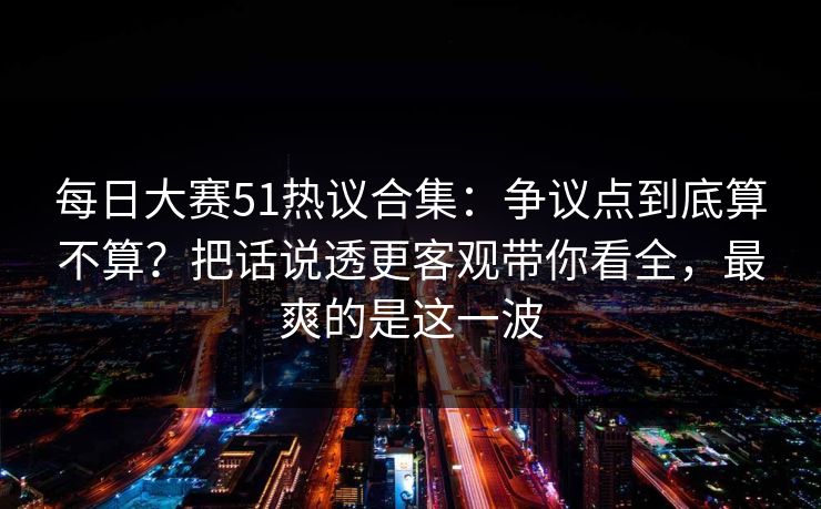 每日大赛51热议合集：争议点到底算不算？把话说透更客观带你看全，最爽的是这一波