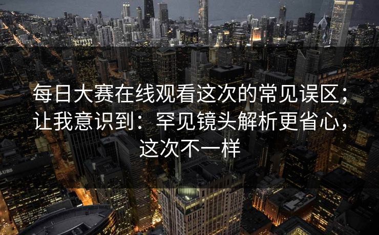 每日大赛在线观看这次的常见误区;让我意识到:罕见镜头解析更省心,这次不一样 每日大赛在线观看这次的常见误区;让我意识到:罕见镜头解析更省心,这次不一样
