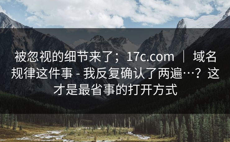 被忽视的细节来了；17c.com ｜ 域名规律这件事 - 我反复确认了两遍…？这才是最省事的打开方式