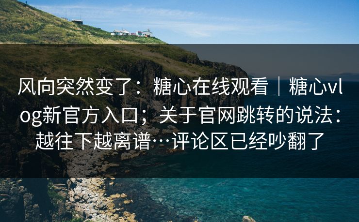 风向突然变了：糖心在线观看｜糖心vlog新官方入口；关于官网跳转的说法：越往下越离谱…评论区已经吵翻了