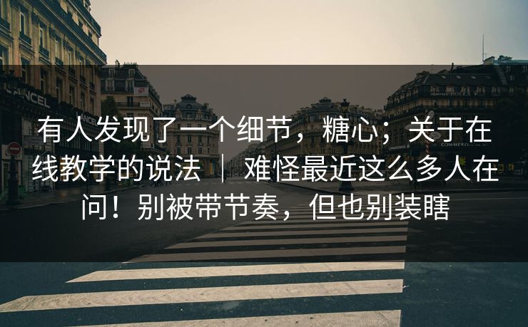 有人发现了一个细节，糖心；关于在线教学的说法 ｜ 难怪最近这么多人在问！别被带节奏，但也别装瞎