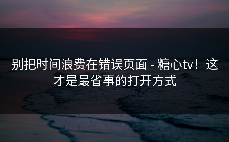 别把时间浪费在错误页面 - 糖心tv!这才是最省事的打开方式 别把时间浪费在错误页面 - 糖心tv!这才是最省事的打开方式