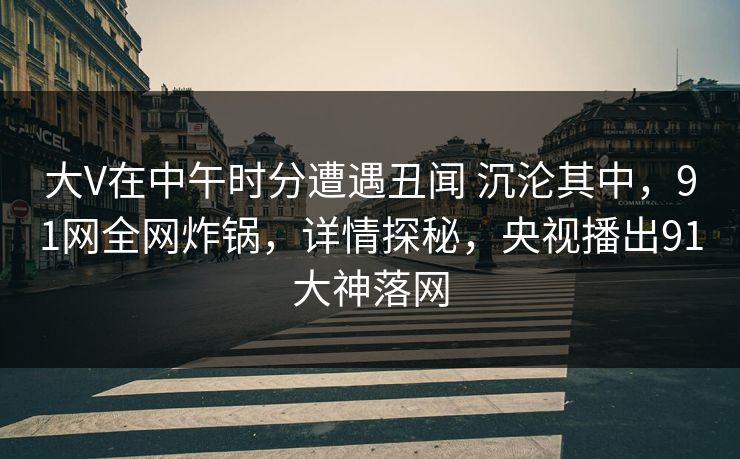 大V在中午时分遭遇丑闻 沉沦其中，91网全网炸锅，详情探秘，央视播出91大神落网