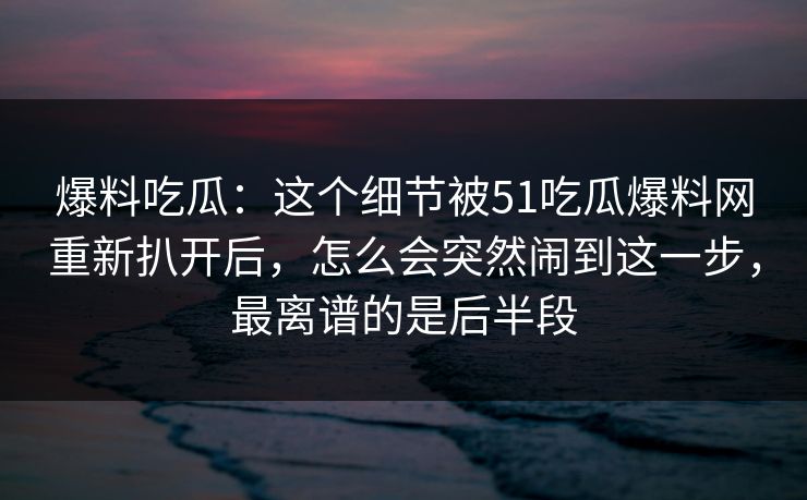 爆料吃瓜:这个细节被51吃瓜爆料网重新扒开后,怎么会突然闹到这一步,最离谱的是后半段 爆料吃瓜:这个细节被51吃瓜爆料网重新扒开后,怎么会突然闹到这一步,最离谱的是后半段