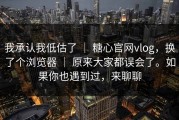 我承认我低估了 ｜ 糖心官网vlog，换了个浏览器 ｜ 原来大家都误会了。如果你也遇到过，来聊聊