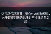 这事越传越离谱；糖心vlog在线观看：关于链接列表的说法！不排除还有后续