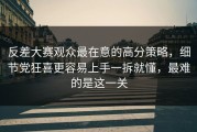 反差大赛观众最在意的高分策略，细节党狂喜更容易上手一拆就懂，最难的是这一关
