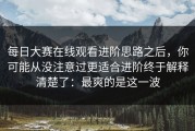 每日大赛在线观看进阶思路之后，你可能从没注意过更适合进阶终于解释清楚了：最爽的是这一波