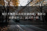 每日大赛吃瓜出现关键判定，最新动向更能对上：这次不一样