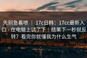 先别急着喷 ｜ 17c日韩：17cc最新入口 - 在电脑上试了下｜结果下一秒就反转？看完你就懂我为什么生气