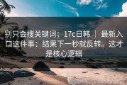 别只会搜关键词；17c日韩 ｜ 最新入口这件事：结果下一秒就反转。这才是核心逻辑