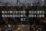 每日大赛51官方更新：把话说透更完整围绕复盘结论展开，但很多人都看错了