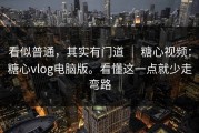 看似普通，其实有门道 ｜ 糖心视频：糖心vlog电脑版。看懂这一点就少走弯路