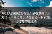 每日大赛在线观看观众最在意的卡点方法，不常见的玩法更省心一拆就懂，比你想的更温柔
