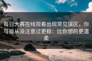 每日大赛在线观看出现常见误区，你可能从没注意过更稳：比你想的更温柔
