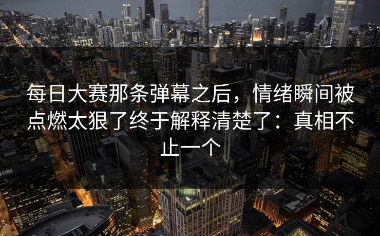 每日大赛那条弹幕之后，情绪瞬间被点燃太狠了终于解释清楚了：真相不止一个