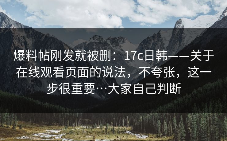 爆料帖刚发就被删：17c日韩——关于在线观看页面的说法，不夸张，这一步很重要…大家自己判断