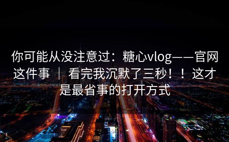 你可能从没注意过：糖心vlog——官网这件事 ｜ 看完我沉默了三秒！！这才是最省事的打开方式