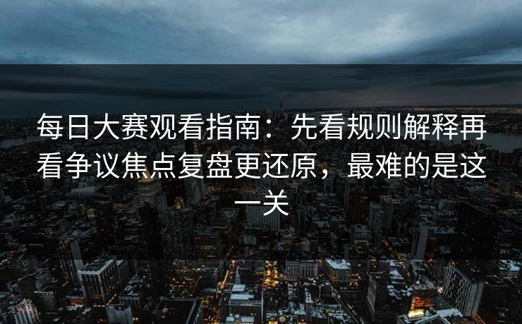 每日大赛观看指南：先看规则解释再看争议焦点复盘更还原，最难的是这一关