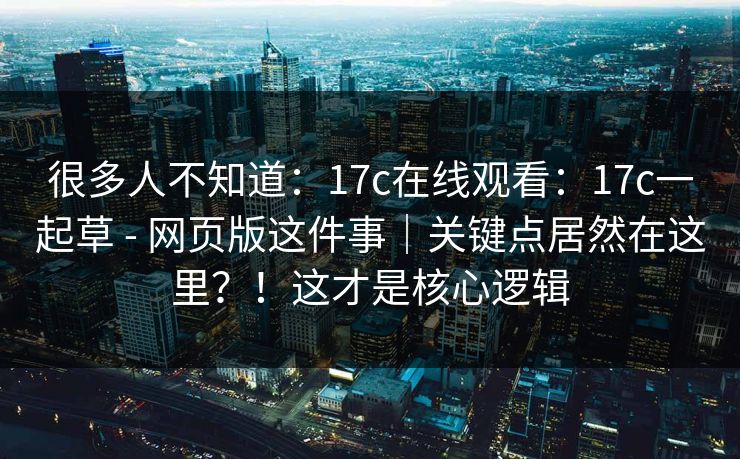 很多人不知道：17c在线观看：17c一起草 - 网页版这件事｜关键点居然在这里？！这才是核心逻辑