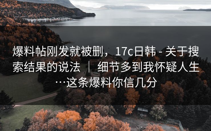 爆料帖刚发就被删，17c日韩 - 关于搜索结果的说法 ｜ 细节多到我怀疑人生…这条爆料你信几分