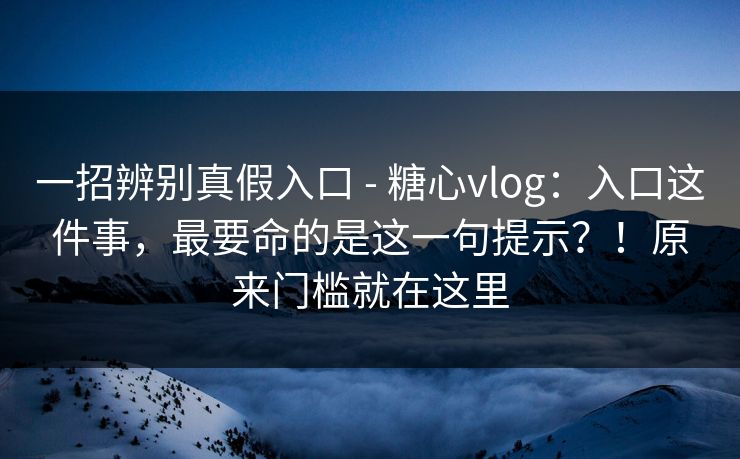 一招辨别真假入口 - 糖心vlog：入口这件事，最要命的是这一句提示？！原来门槛就在这里