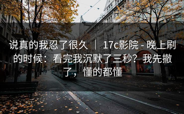 说真的我忍了很久 ｜ 17c影院 - 晚上刷的时候：看完我沉默了三秒？我先撤了，懂的都懂