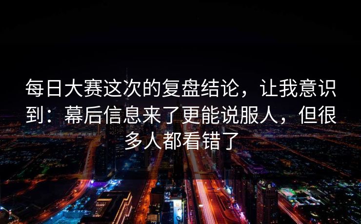 每日大赛这次的复盘结论，让我意识到：幕后信息来了更能说服人，但很多人都看错了