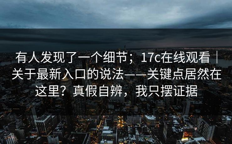 有人发现了一个细节;17c在线观看|关于最新入口的说法——关键点居然在这里?真假自辨,我只摆证据 有人发现了一个细节;17c在线观看|关于最新入口的说法——关键点居然在这里?真假自辨,我只摆证据