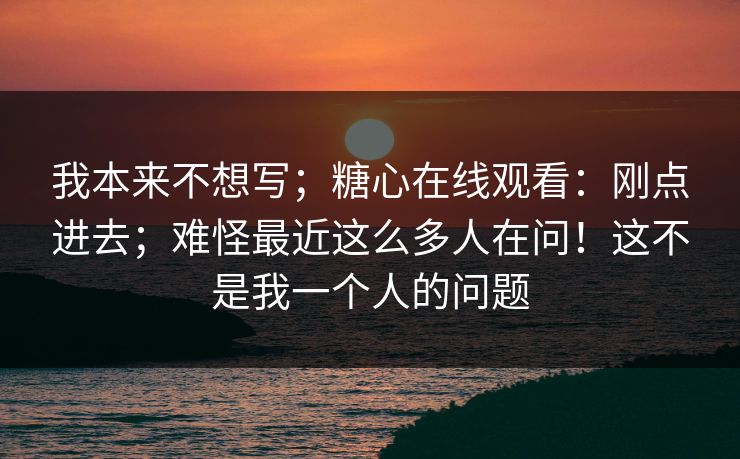我本来不想写；糖心在线观看：刚点进去；难怪最近这么多人在问！这不是我一个人的问题
